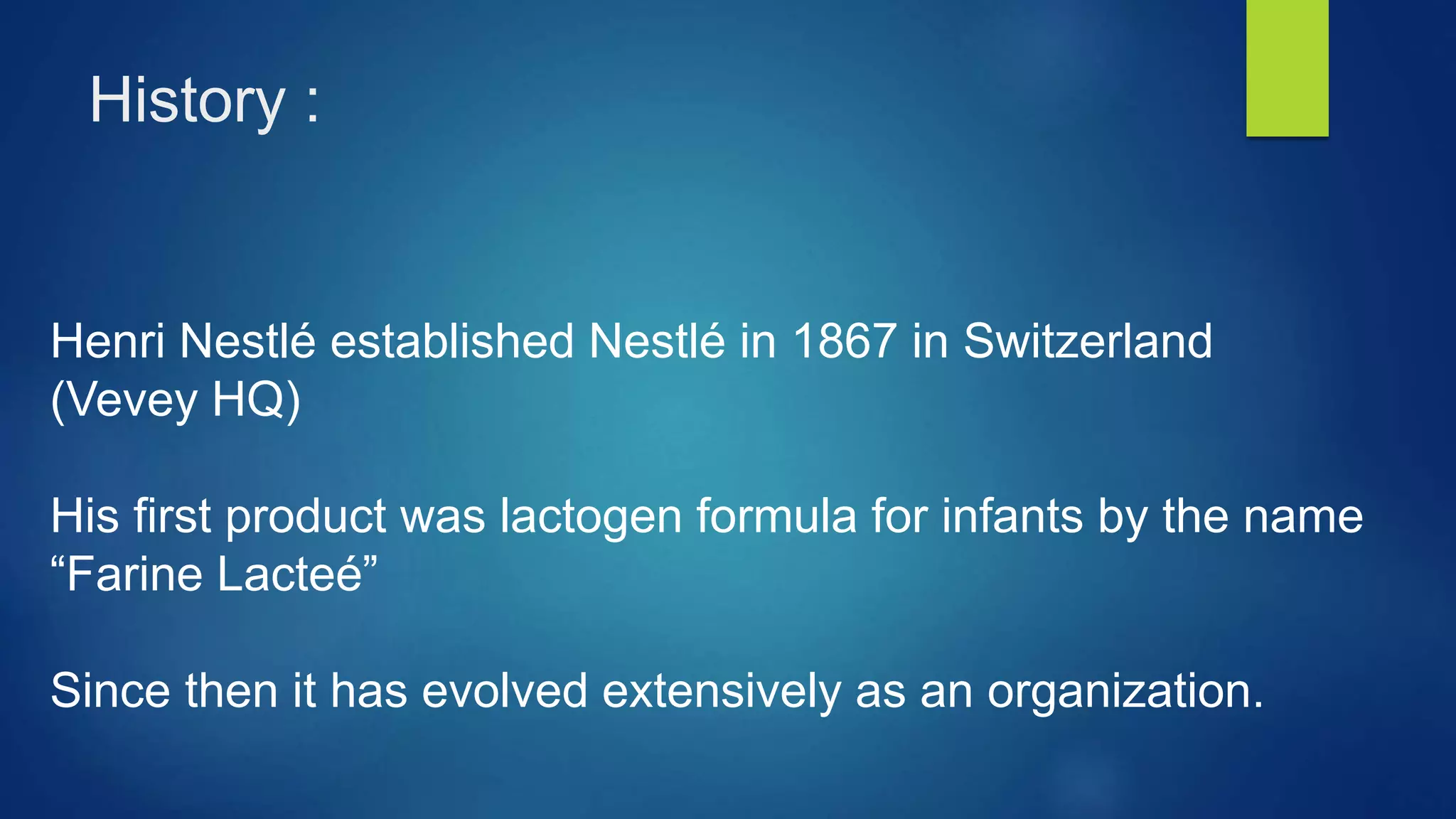 History :
Henri Nestlé established Nestlé in 1867 in Switzerland
(Vevey HQ)
His first product was lactogen formula for infants by the name
“Farine Lacteé”
Since then it has evolved extensively as an organization.