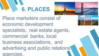 6. PLACES
Place marketers consist of
economic development
specialists, real estate agents,
commercial banks, local
business associations, and
advertising and public relations
agencies.
 