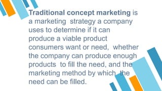 Traditional concept marketing is
a marketing strategy a company
uses to determine if it can
produce a viable product
consumers want or need, whether
the company can produce enough
products to fill the need, and the
marketing method by which the
need can be filled.
 