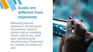 Goals are
different from
objectives
Marketing goals are
statements of what results
the company wants to
achieve with its marketing
efforts. Just like any other
goal, marketing goals
should be clear. Goals must
be credible and realistic as
well
 