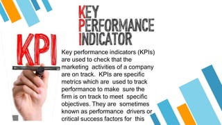 Key performance indicators (KPIs)
are used to check that the
marketing activities of a company
are on track. KPIs are specific
metrics which are used to track
performance to make sure the
firm is on track to meet specific
objectives. They are sometimes
known as performance drivers or
critical success factors for this
 
