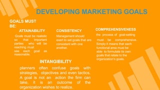DEVELOPING MARKETING GOALS
GOALS MUST
BE:
ATTAINABILITY
Goals must be realistic
so that important
parties who will be
reaching must
see each goal as
reasonable.
CONSISTENCY
Management should
exert to set goals that are
consistent with one
another.
COMPREHENSIVENESS
the process of goal-setting
must be comprehensive.
Simply it means that each
functional area must be
able to formulate its own
goals that relate to the
organization’s goals.
INTANGIBILITY
planners often confuse goals with
strategies, objectives and even tactics.
A goal is not an action the firm can
take, it is an outcome of the
organization wishes to realize.
 