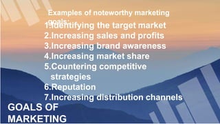 GOALS OF
MARKETING
Examples of noteworthy marketing
goals:
1.Identifying the target market
2.Increasing sales and profits
3.Increasing brand awareness
4.Increasing market share
5.Countering competitive
strategies
6.Reputation
7.Increasing distribution channels
 