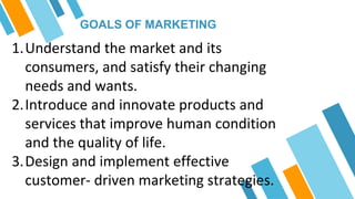 GOALS OF MARKETING
1.Understand the market and its
consumers, and satisfy their changing
needs and wants.
2.Introduce and innovate products and
services that improve human condition
and the quality of life.
3.Design and implement effective
customer- driven marketing strategies.
 