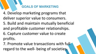 GOALS OF MARKETING
4. Develop marketing programs that
deliver superior value to consumers.
5. Build and maintain mutually beneficial
and profitable customer relationships.
6. Capture customer value to create
profits.
7. Promote value transactions with full
regard to the well- being of societies.
 