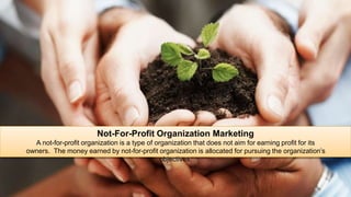 Not-For-Profit Organization Marketing
A not-for-profit organization is a type of organization that does not aim for earning profit for its
owners. The money earned by not-for-profit organization is allocated for pursuing the organization’s
objectives.
 