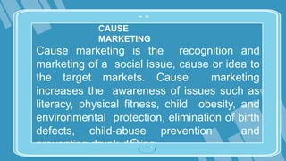 CAUSE
MARKETING
Cause marketing is the recognition and
marketing of a social issue, cause or idea to
the target markets. Cause marketing
increases the awareness of issues such as
literacy, physical fitness, child obesity, and
environmental protection, elimination of birth
defects, child-abuse prevention and
preventing drunk-driving.
 