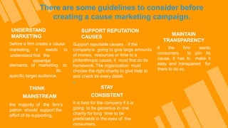 There are some guidelines to consider before
creating a cause marketing campaign.
UNDERSTAND
MARKETING
before a firm create a cause
marketing, it needs to
understand first the
essential
elements of marketing to
its
specific target audience.
MAINTAIN
TRANSPARENCY
if the firm wants
consumers to join its
cause, it has to make it
easy and transparent for
them to do so.
THINK
MAINSTREAM
the majority of the firm’s
patron should support the
effort of its supporting.
SUPPORT REPUTATION
CAUSES
Support reputable causes – if the
companyis going to give large amounts
of money, resources or time to a
philanthropic cause, it must first do its
homework. The organization must
choose the right charity to give help to
and check its every detail.
»
STAY
CONSISTENT
it is best for the company if it is
going to be generous in one
charity for long time to be
predictable in the eyes of the
consumers.
 