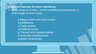 Essential features of event marketing:
1. Wide range of events – event marketing encompasses a
wide range of event types:
a.Mega events and local events,
b.Exhibitions,
c.Trade shows,
d.Publicity stunts,
e.Themed and created events,
f.Corporate entertainment,
g.Award ceremonies.
 