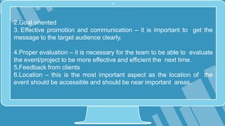 2.Goal oriented
3. Effective promotion and communication – it is important to get the
message to the target audience clearly.
4.Proper evaluation – it is necessary for the team to be able to evaluate
the event/project to be more effective and efficient the next time.
5.Feedback from clients
6.Location – this is the most important aspect as the location of the
event should be accessible and should be near important areas.
 