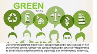 Green marketing refers to the process of selling products and/or services based on their
environmental benefits. Company are selling products and/or services by first promoting
its benefit that is environmental friendly or produced in an environmentally friendly way.
 