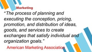 Marketing
“The process of planning and
executing the conception, pricing,
promotion, and distribution of ideas,
goods, and services to create
exchanges that satisfy individual and
organization goals.”
American Marketing Association
 
