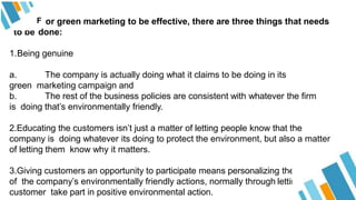 F or green marketing to be effective, there are three things that needs
to be done:
1.Being genuine
a. The company is actually doing what it claims to be doing in its
green marketing campaign and
b. The rest of the business policies are consistent with whatever the firm
is doing that’s environmentally friendly.
2.Educating the customers isn’t just a matter of letting people know that the
company is doing whatever its doing to protect the environment, but also a matter
of letting them know why it matters.
3.Giving customers an opportunity to participate means personalizing the benefits
of the company’s environmentally friendly actions, normally through letting the
customer take part in positive environmental action.
 