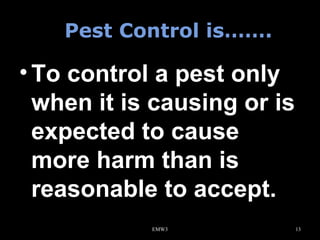 Pest Control is…….

• To control a pest only
when it is causing or is
expected to cause
more harm than is
reasonable to accept.
EMW3

13

 