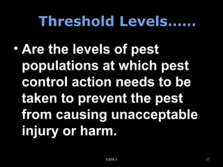 Threshold Levels……
• Are the levels of pest
populations at which pest
control action needs to be
taken to prevent the pest
from causing unacceptable
injury or harm.
EMW3

17

 
