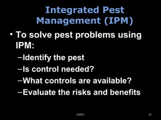 Integrated Pest
Management (IPM)
• To solve pest problems using
IPM:
– Identify the pest
– Is control needed?
– What controls are available?
– Evaluate the risks and benefits
EMW3

20

 