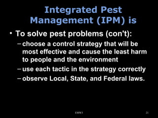 Integrated Pest
Management (IPM) is
• To solve pest problems (con't):
– choose a control strategy that will be
most effective and cause the least harm
to people and the environment
– use each tactic in the strategy correctly
– observe Local, State, and Federal laws.

EMW3

21

 