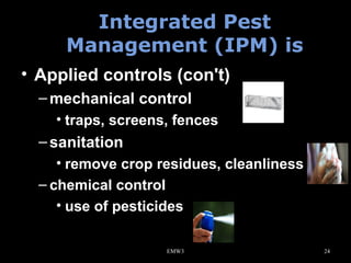 Integrated Pest
Management (IPM) is
• Applied controls (con't)
– mechanical control
• traps, screens, fences

– sanitation
• remove crop residues, cleanliness
– chemical control
• use of pesticides
EMW3

24

 
