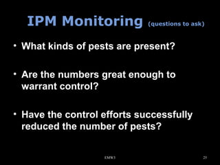 IPM Monitoring

(questions to ask)

• What kinds of pests are present?
• Are the numbers great enough to
warrant control?
• Have the control efforts successfully
reduced the number of pests?
EMW3

25

 