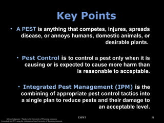 Key Points
• A PEST is anything that competes, injures, spreads
disease, or annoys humans, domestic animals, or
desirable plants.
• Pest Control is to control a pest only when it is
causing or is expected to cause more harm than
is reasonable to acceptable.
• Integrated Pest Management (IPM) is the
combining of appropriate pest control tactics into
a single plan to reduce pests and their damage to
an acceptable level.
Acknowledgments: Thanks to the University of Wyoming extension.
I reworked this PPT using the information from University of Wyoming extension.

EMW3

31

 