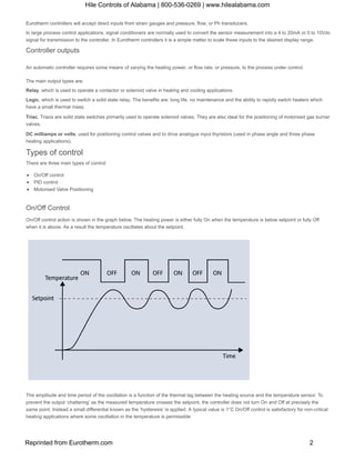 Eurotherm controllers will accept direct inputs from strain gauges and pressure, flow, or Ph transducers.
In large process control applications, signal conditioners are normally used to convert the sensor measurement into a 4 to 20mA or 0 to 10Vdc 
signal for transmission to the controller. In Eurotherm controllers it is a simple matter to scale these inputs to the desired display range.
Controller outputs
An automatic controller requires some means of varying the heating power, or flow rate, or pressure, to the process under control.
The main output types are:
Relay, which is used to operate a contactor or solenoid valve in heating and cooling applications.
Logic, which is used to switch a solid state relay. The benefits are: long life, no maintenance and the ability to rapidly switch heaters which
have a small thermal mass.
Triac, Triacs are solid state switches primarily used to operate solenoid valves. They are also ideal for the positioning of motorised gas burner
valves.
DC milliamps or volts, used for positioning control valves and to drive analogue input thyristors (used in phase angle and three phase
heating applications).
Types of control
There are three main types of control:
On/Off control
PID control
Motorised Valve Positioning
On/Off Control
On/Off control action is shown in the graph below. The heating power is either fully On when the temperature is below setpoint or fully Off
when it is above. As a result the temperature oscillates about the setpoint.
The amplitude and time period of the oscillation is a function of the thermal lag between the heating source and the temperature sensor. To
prevent the output ‘chattering’ as the measured temperature crosses the setpoint, the controller does not turn On and Off at precisely the
same point. Instead a small differential known as the ‘hysteresis’ is applied. A typical value is 1°C On/Off control is satisfactory for non­critical
heating applications where some oscillation in the temperature is permissible
Hile Controls of Alabama | 800-536-0269 | www.hilealabama.com
Reprinted from Eurotherm.com 2
 