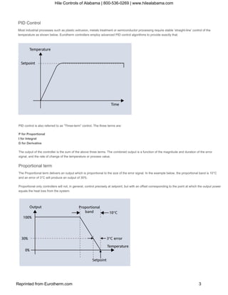 PID Control
Most industrial processes such as plastic extrusion, metals treatment or semiconductor processing require stable ‘straight­line’ control of the
temperature as shown below. Eurotherm controllers employ advanced PID control algorithms to provide exactly that.
PID control is also referred to as “Three­term” control. The three terms are:
P for Proportional 
I for Integral 
D for Derivative
The output of the controller is the sum of the above three terms. The combined output is a function of the magnitude and duration of the error
signal, and the rate of change of the temperature or process value.
Proportional term
The Proportional term delivers an output which is proportional to the size of the error signal. In the example below, the proportional band is 10°C 
and an error of 3°C will produce an output of 30%.
Proportional only controllers will not, in general, control precisely at setpoint, but with an offset corresponding to the point at which the output power 
equals the heat loss from the system.
Hile Controls of Alabama | 800-536-0269 | www.hilealabama.com
Reprinted from Eurotherm.com 3
 