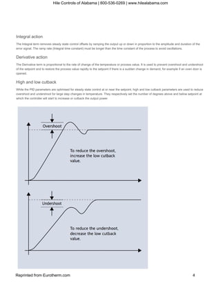 Integral action
The Integral term removes steady state control offsets by ramping the output up or down in proportion to the amplitude and duration of the
error signal. The ramp rate (Integral time constant) must be longer than the time constant of the process to avoid oscillations.
Derivative action
The Derivative term is proportional to the rate of change of the temperature or process value. It is used to prevent overshoot and undershoot
of the setpoint and to restore the process value rapidly to the setpoint if there is a sudden change in demand, for example if an oven door is
opened.
High and low cutback
While the PID parameters are optimised for steady state control at or near the setpoint, high and low cutback parameters are used to reduce
overshoot and undershoot for large step changes in temperature. They respectively set the number of degrees above and below setpoint at
which the controller will start to increase or cutback the output power
Hile Controls of Alabama | 800-536-0269 | www.hilealabama.com
Reprinted from Eurotherm.com 4
 