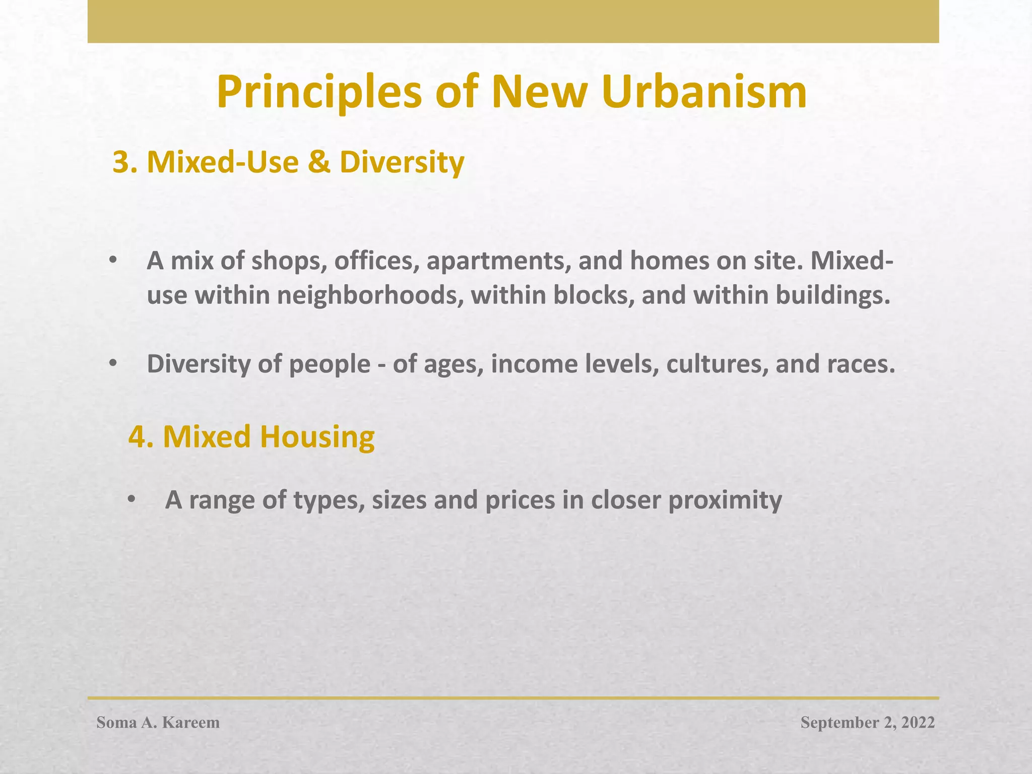 Principles of New Urbanism
3. Mixed-Use & Diversity
• A mix of shops, offices, apartments, and homes on site. Mixed-
use within neighborhoods, within blocks, and within buildings.
• Diversity of people - of ages, income levels, cultures, and races.
4. Mixed Housing
• A range of types, sizes and prices in closer proximity
September 2, 2022
Soma A. Kareem
 