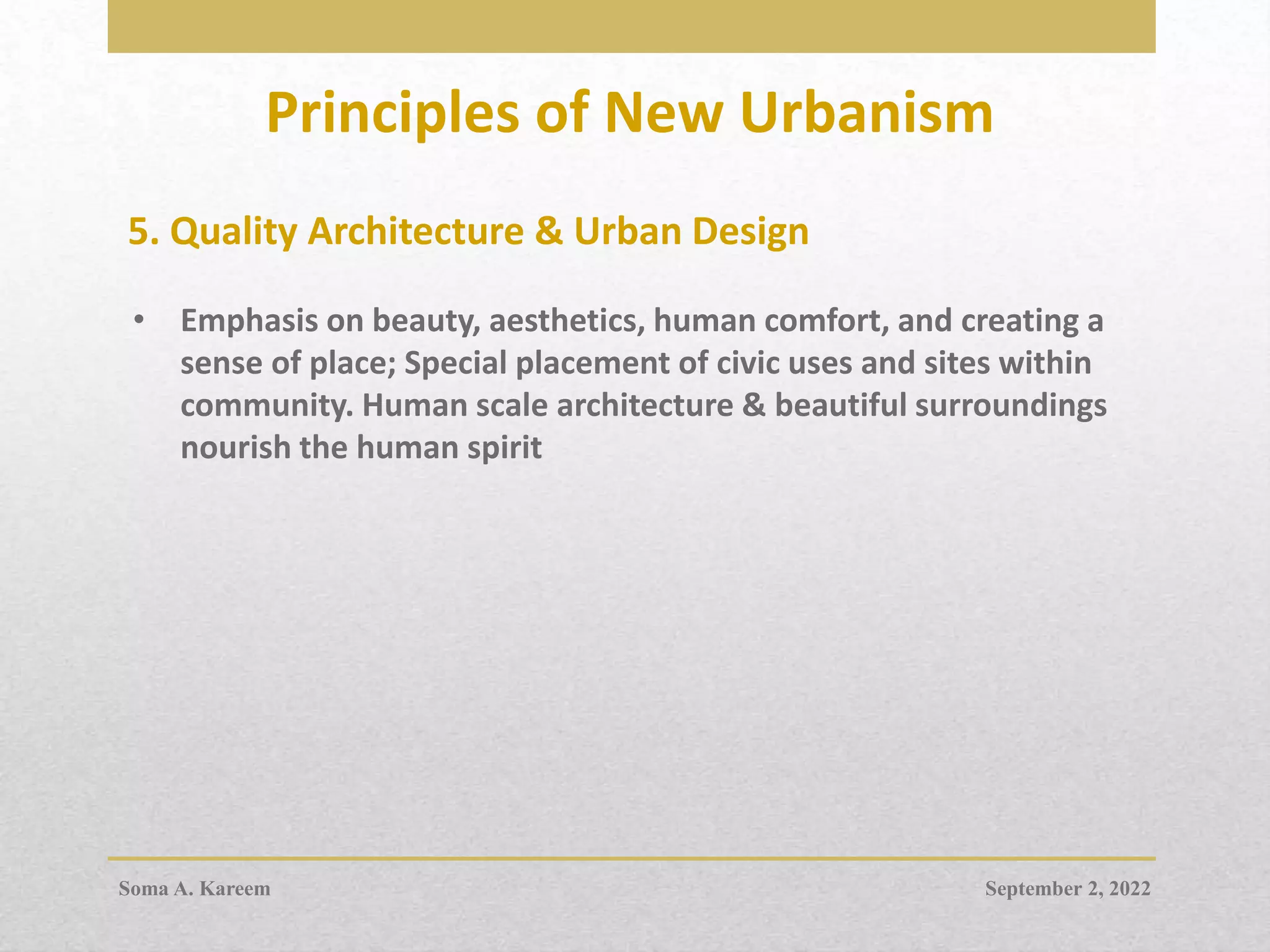 Principles of New Urbanism
5. Quality Architecture & Urban Design
• Emphasis on beauty, aesthetics, human comfort, and creating a
sense of place; Special placement of civic uses and sites within
community. Human scale architecture & beautiful surroundings
nourish the human spirit
September 2, 2022
Soma A. Kareem
 