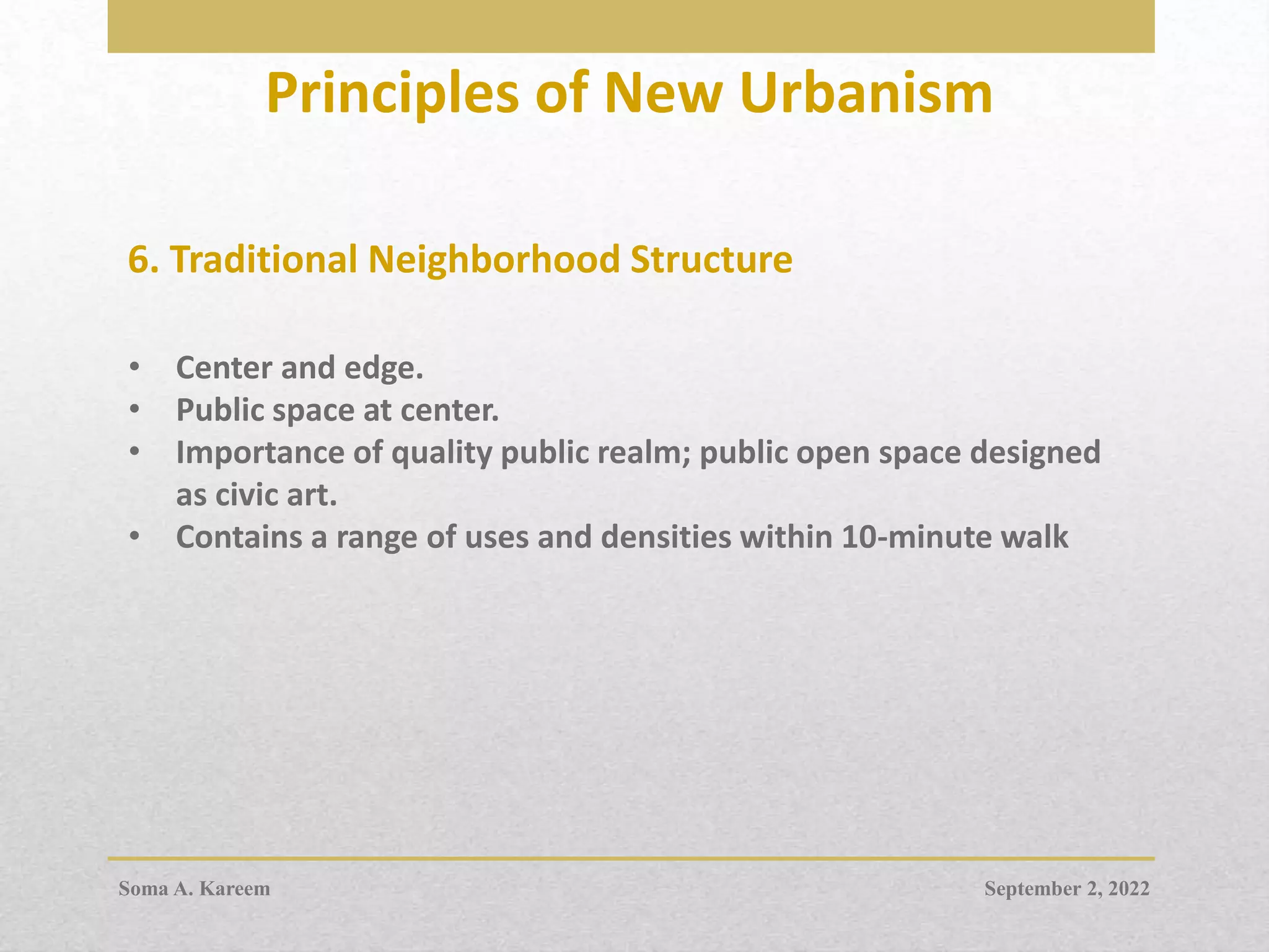 Principles of New Urbanism
6. Traditional Neighborhood Structure
• Center and edge.
• Public space at center.
• Importance of quality public realm; public open space designed
as civic art.
• Contains a range of uses and densities within 10-minute walk
September 2, 2022
Soma A. Kareem
 