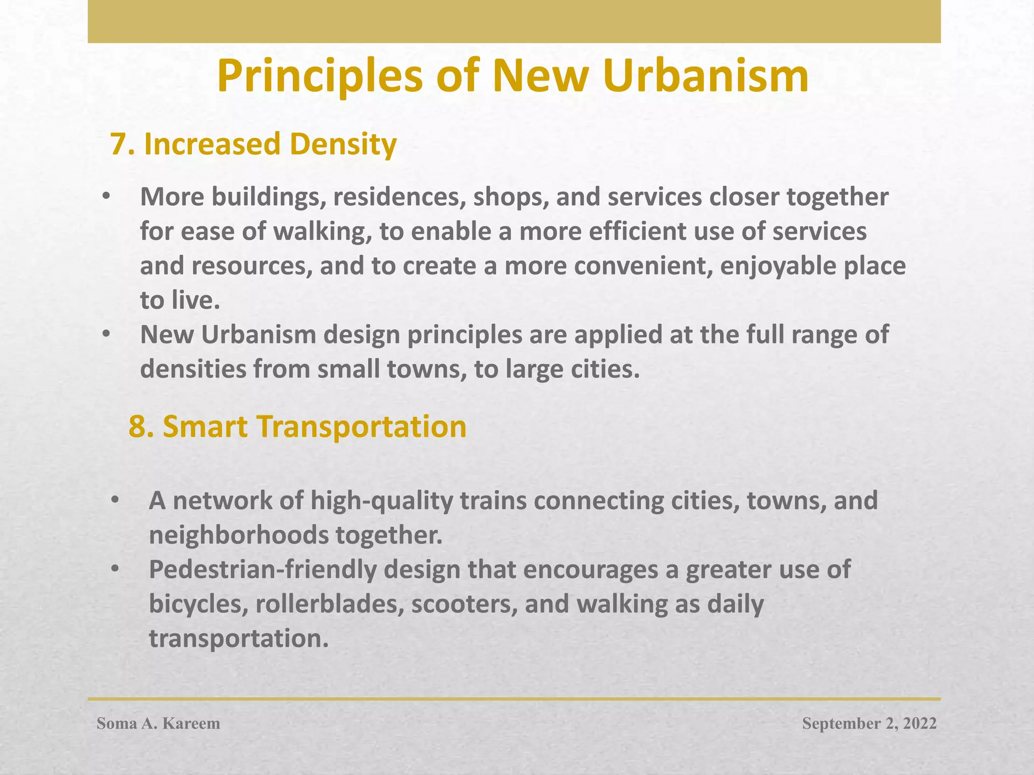 Principles of New Urbanism
7. Increased Density
• More buildings, residences, shops, and services closer together
for ease of walking, to enable a more efficient use of services
and resources, and to create a more convenient, enjoyable place
to live.
• New Urbanism design principles are applied at the full range of
densities from small towns, to large cities.
• A network of high-quality trains connecting cities, towns, and
neighborhoods together.
• Pedestrian-friendly design that encourages a greater use of
bicycles, rollerblades, scooters, and walking as daily
transportation.
8. Smart Transportation
September 2, 2022
Soma A. Kareem
 