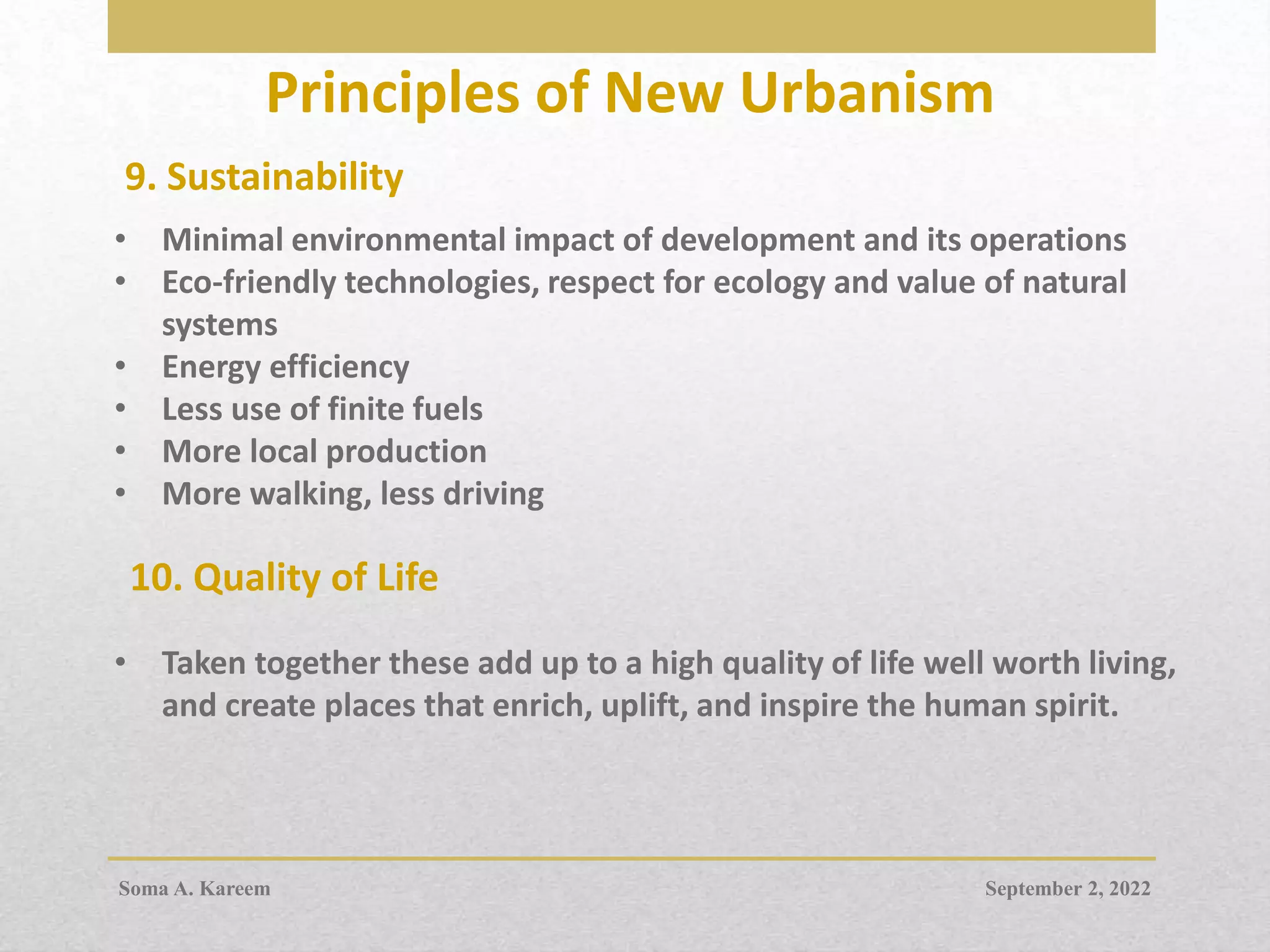 Principles of New Urbanism
9. Sustainability
• Minimal environmental impact of development and its operations
• Eco-friendly technologies, respect for ecology and value of natural
systems
• Energy efficiency
• Less use of finite fuels
• More local production
• More walking, less driving
• Taken together these add up to a high quality of life well worth living,
and create places that enrich, uplift, and inspire the human spirit.
10. Quality of Life
September 2, 2022
Soma A. Kareem
 