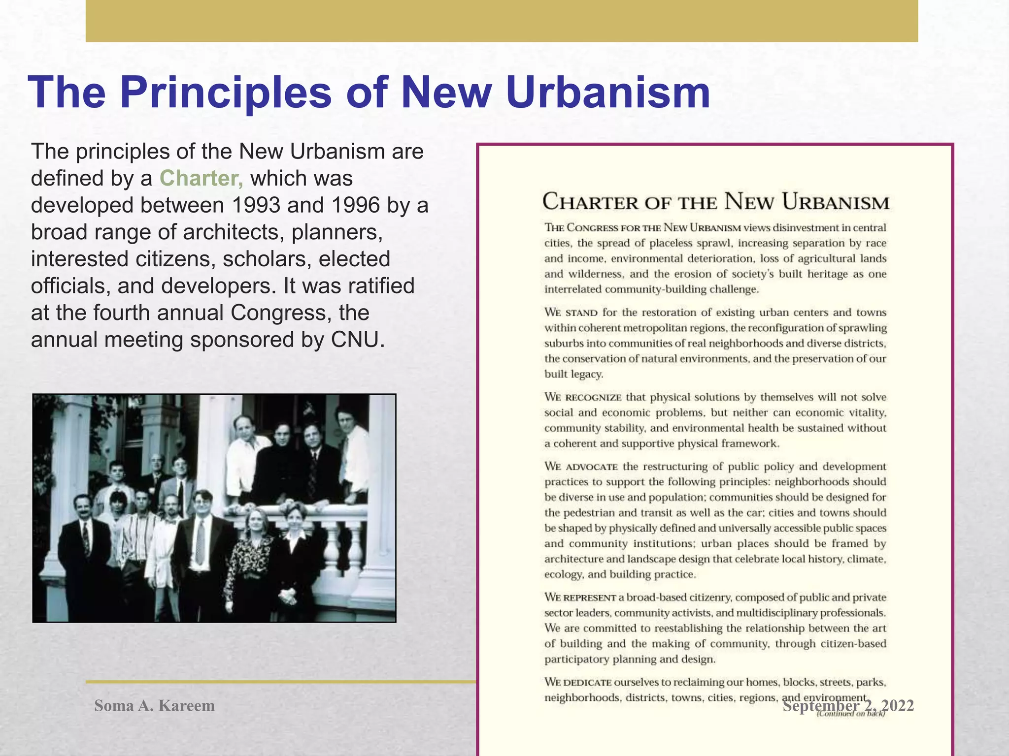 The Principles of New Urbanism
The principles of the New Urbanism are
defined by a Charter, which was
developed between 1993 and 1996 by a
broad range of architects, planners,
interested citizens, scholars, elected
officials, and developers. It was ratified
at the fourth annual Congress, the
annual meeting sponsored by CNU.
September 2, 2022
Soma A. Kareem
 