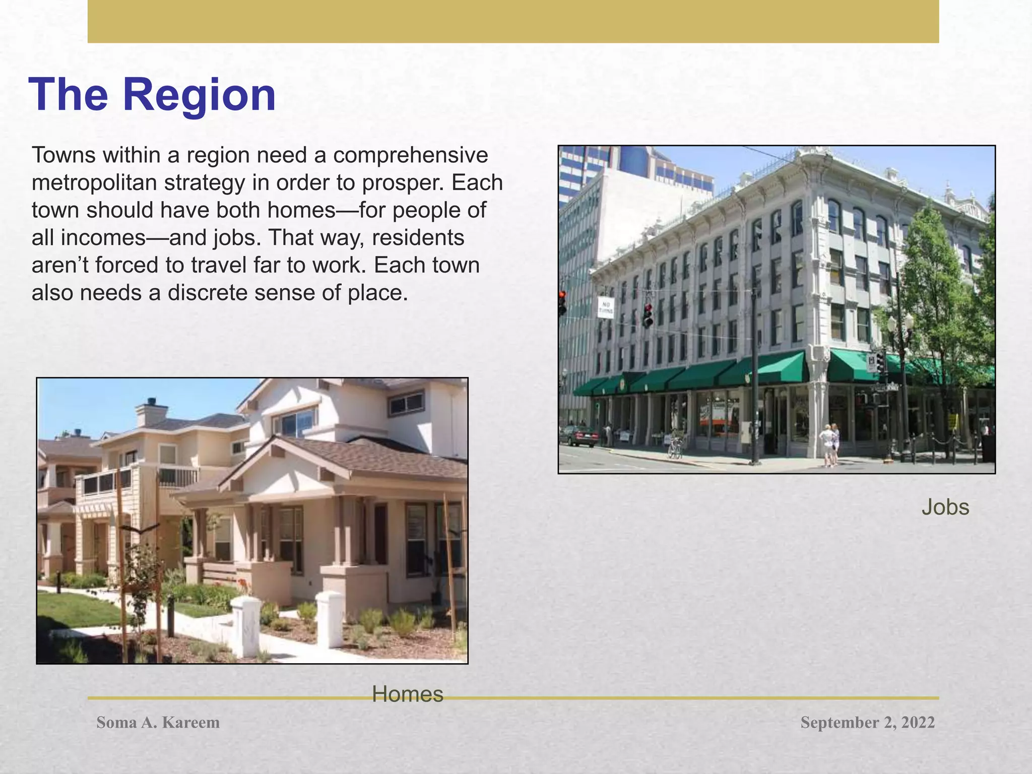 The Region
Towns within a region need a comprehensive
metropolitan strategy in order to prosper. Each
town should have both homes—for people of
all incomes—and jobs. That way, residents
aren’t forced to travel far to work. Each town
also needs a discrete sense of place.
Homes
Jobs
September 2, 2022
Soma A. Kareem
 