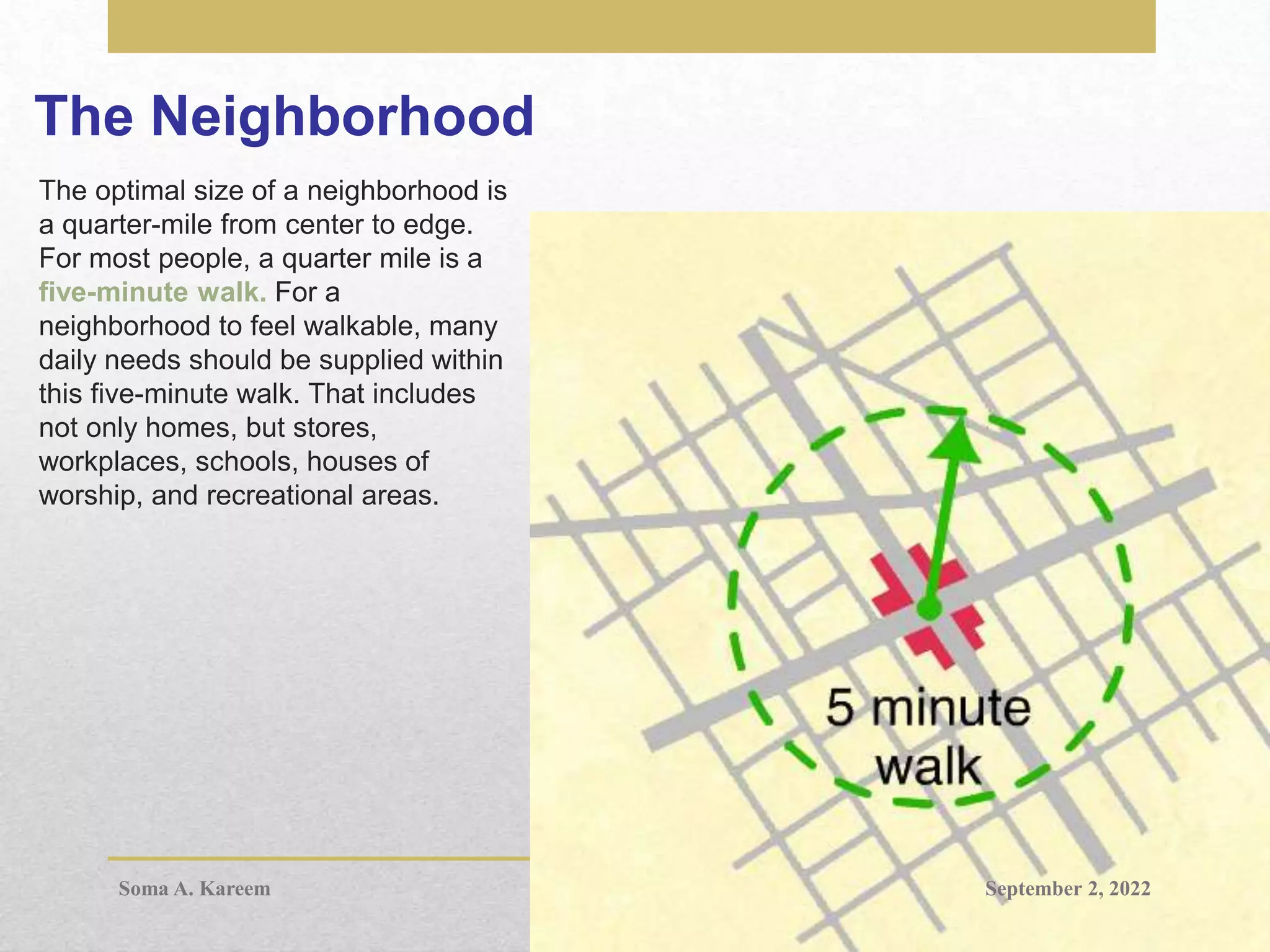 The Neighborhood
The optimal size of a neighborhood is
a quarter-mile from center to edge.
For most people, a quarter mile is a
five-minute walk. For a
neighborhood to feel walkable, many
daily needs should be supplied within
this five-minute walk. That includes
not only homes, but stores,
workplaces, schools, houses of
worship, and recreational areas.
September 2, 2022
Soma A. Kareem
 