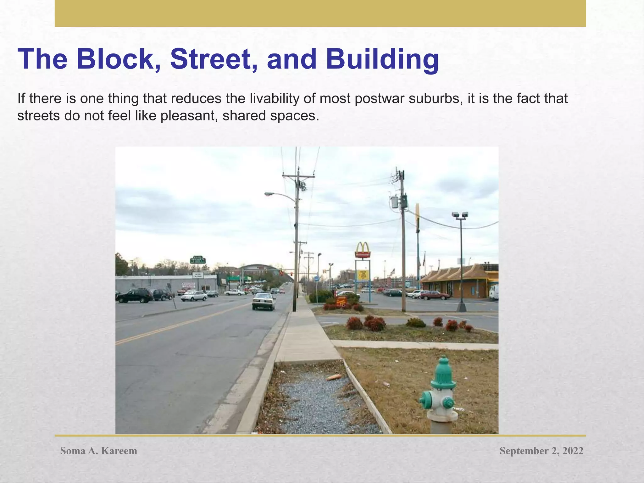 The Block, Street, and Building
If there is one thing that reduces the livability of most postwar suburbs, it is the fact that
streets do not feel like pleasant, shared spaces.
September 2, 2022
Soma A. Kareem
 