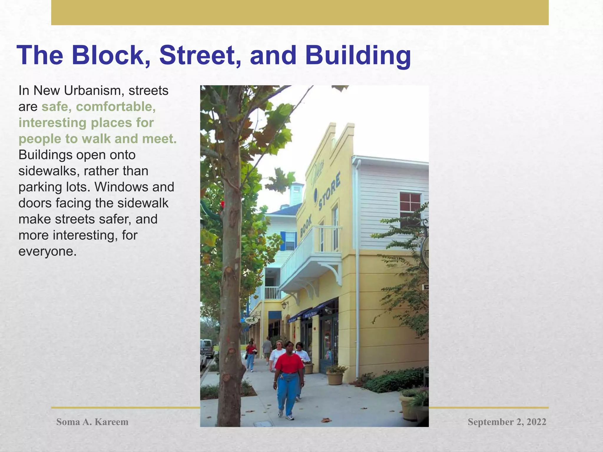 The Block, Street, and Building
In New Urbanism, streets
are safe, comfortable,
interesting places for
people to walk and meet.
Buildings open onto
sidewalks, rather than
parking lots. Windows and
doors facing the sidewalk
make streets safer, and
more interesting, for
everyone.
September 2, 2022
Soma A. Kareem
 