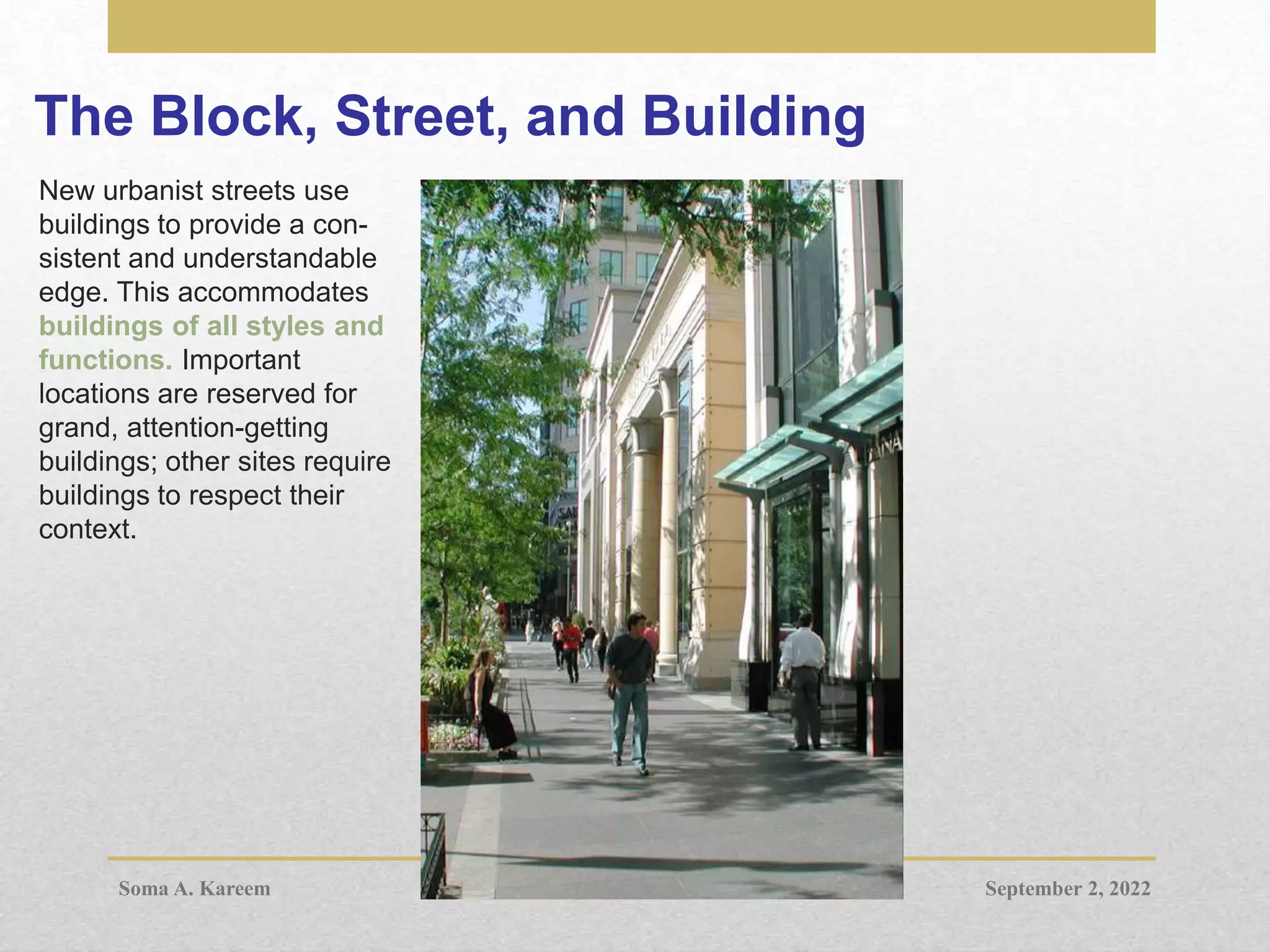The Block, Street, and Building
New urbanist streets use
buildings to provide a con-
sistent and understandable
edge. This accommodates
buildings of all styles and
functions. Important
locations are reserved for
grand, attention-getting
buildings; other sites require
buildings to respect their
context.
September 2, 2022
Soma A. Kareem
 