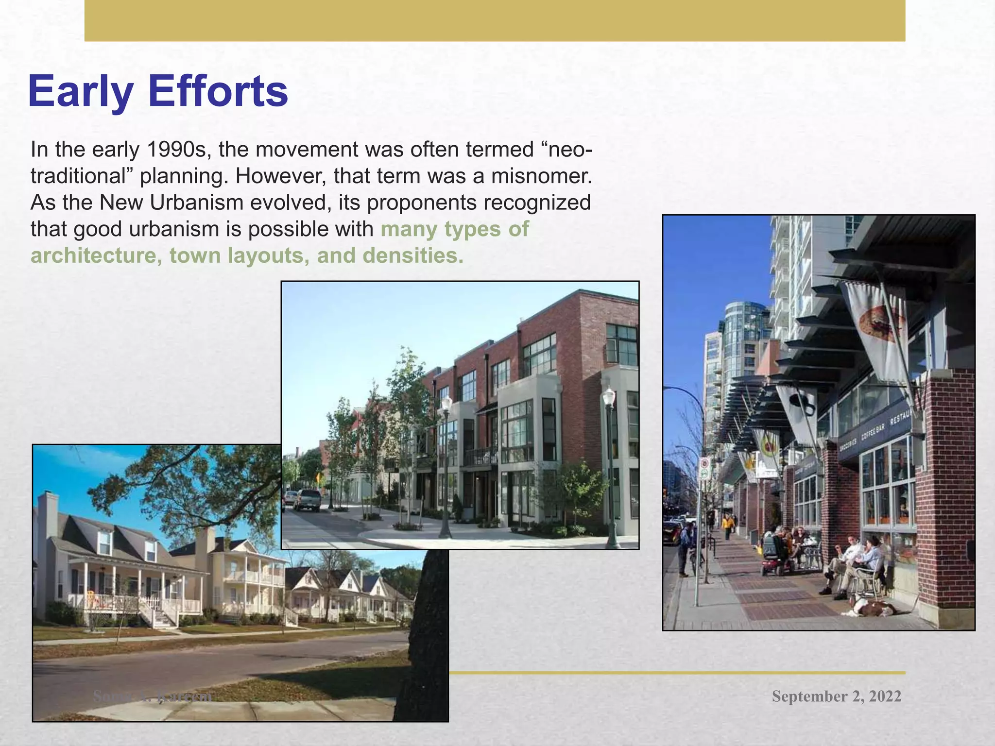 Early Efforts
In the early 1990s, the movement was often termed “neo-
traditional” planning. However, that term was a misnomer.
As the New Urbanism evolved, its proponents recognized
that good urbanism is possible with many types of
architecture, town layouts, and densities.
September 2, 2022
Soma A. Kareem
 