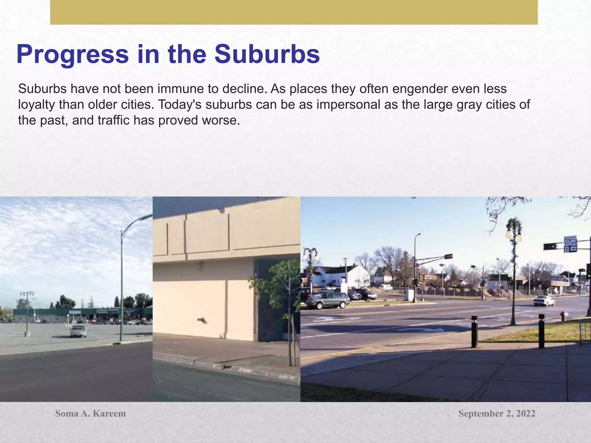 Progress in the Suburbs
Suburbs have not been immune to decline. As places they often engender even less
loyalty than older cities. Today's suburbs can be as impersonal as the large gray cities of
the past, and traffic has proved worse.
September 2, 2022
Soma A. Kareem
 