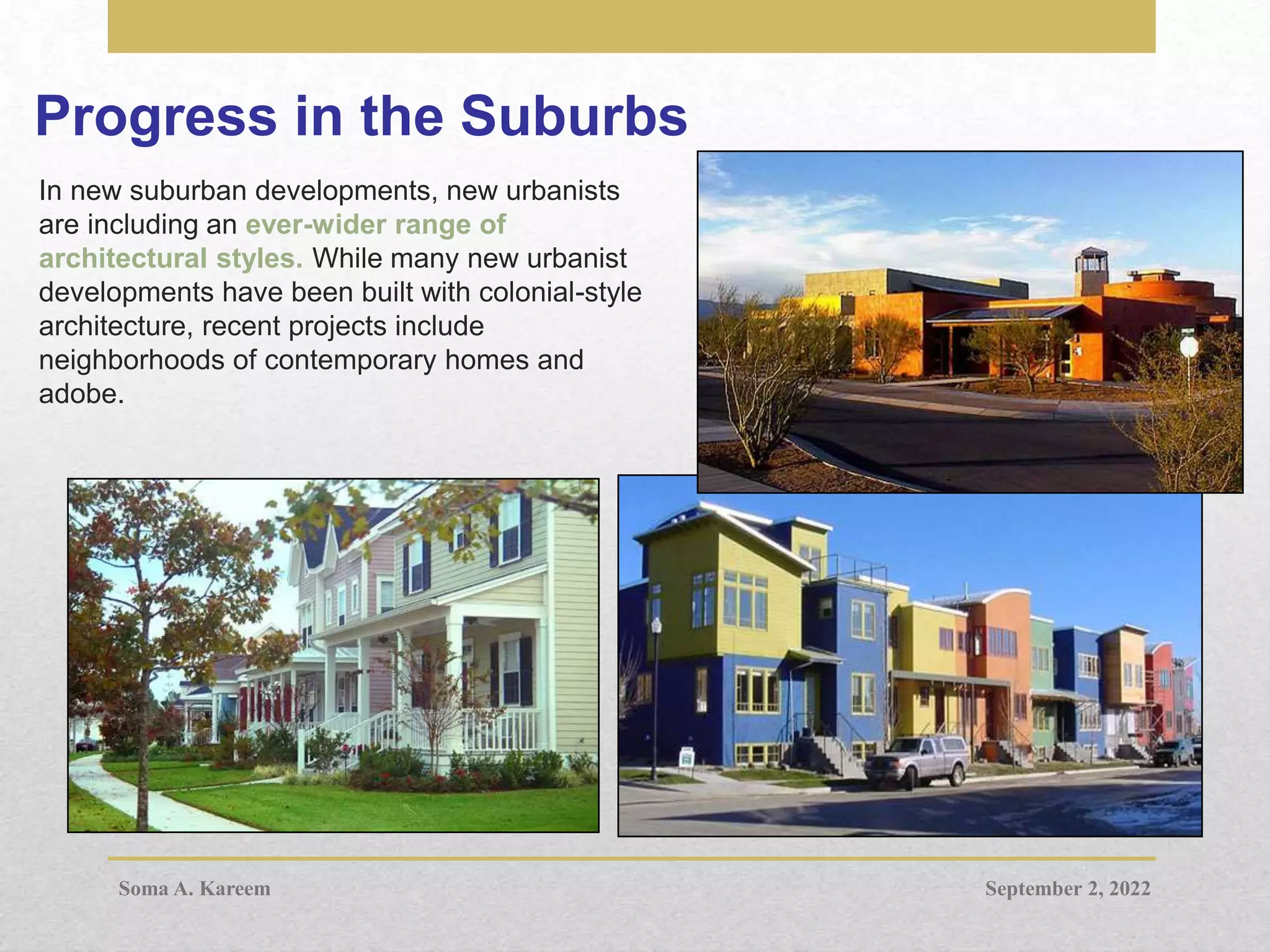 Progress in the Suburbs
In new suburban developments, new urbanists
are including an ever-wider range of
architectural styles. While many new urbanist
developments have been built with colonial-style
architecture, recent projects include
neighborhoods of contemporary homes and
adobe.
September 2, 2022
Soma A. Kareem
 