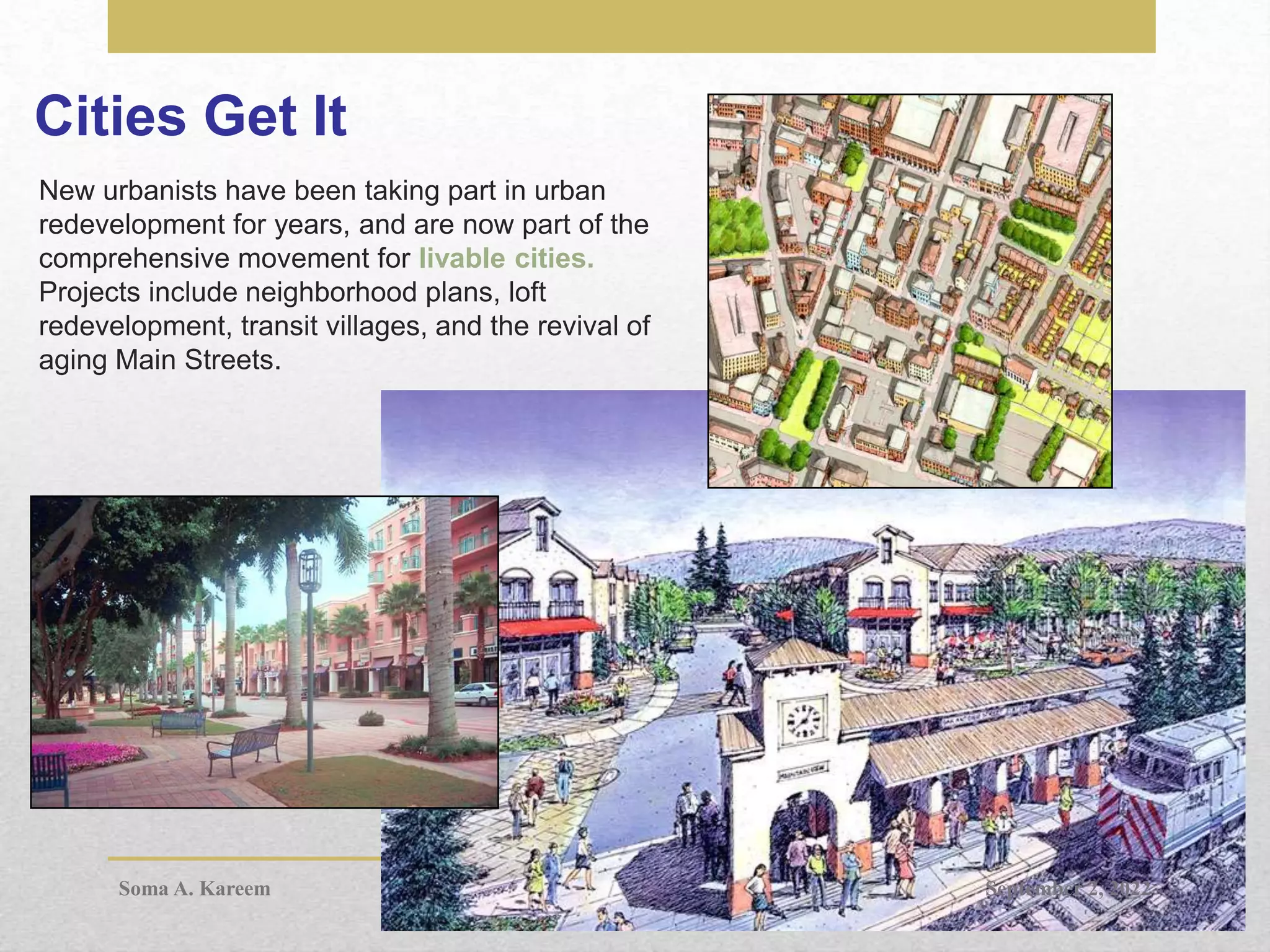 Cities Get It
New urbanists have been taking part in urban
redevelopment for years, and are now part of the
comprehensive movement for livable cities.
Projects include neighborhood plans, loft
redevelopment, transit villages, and the revival of
aging Main Streets.
September 2, 2022
Soma A. Kareem
 