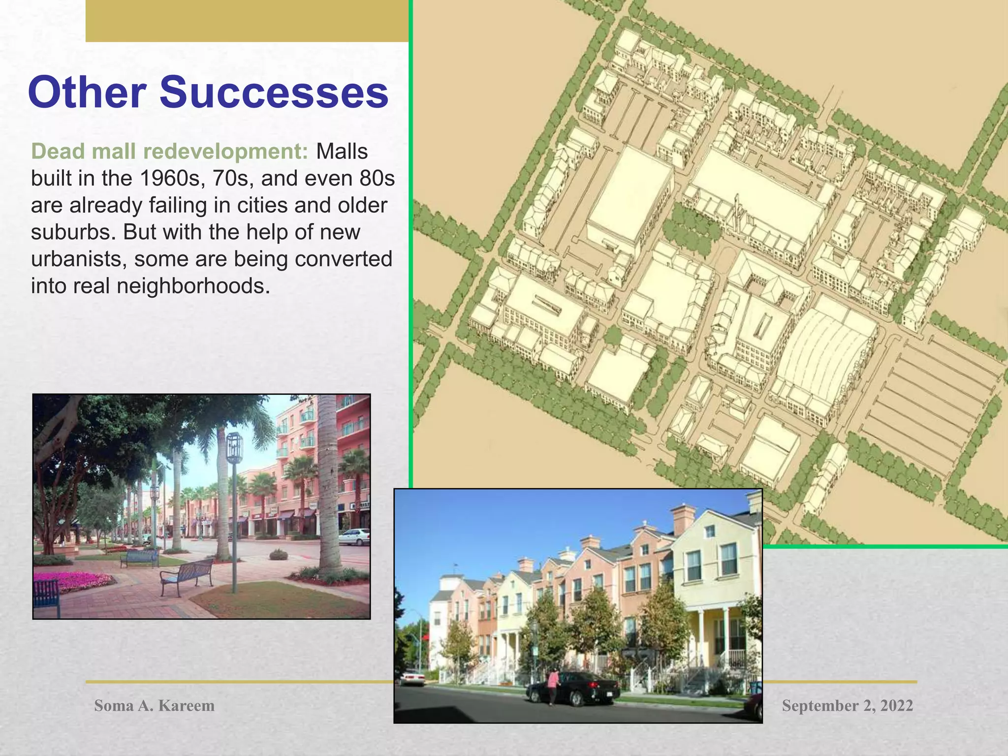 Other Successes
Dead mall redevelopment: Malls
built in the 1960s, 70s, and even 80s
are already failing in cities and older
suburbs. But with the help of new
urbanists, some are being converted
into real neighborhoods.
September 2, 2022
Soma A. Kareem
 