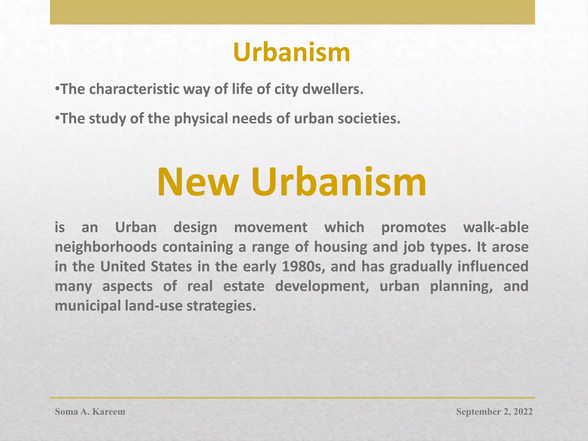 Urbanism
•The characteristic way of life of city dwellers.
•The study of the physical needs of urban societies.
New Urbanism
is an Urban design movement which promotes walk-able
neighborhoods containing a range of housing and job types. It arose
in the United States in the early 1980s, and has gradually influenced
many aspects of real estate development, urban planning, and
municipal land-use strategies.
September 2, 2022
Soma A. Kareem
 