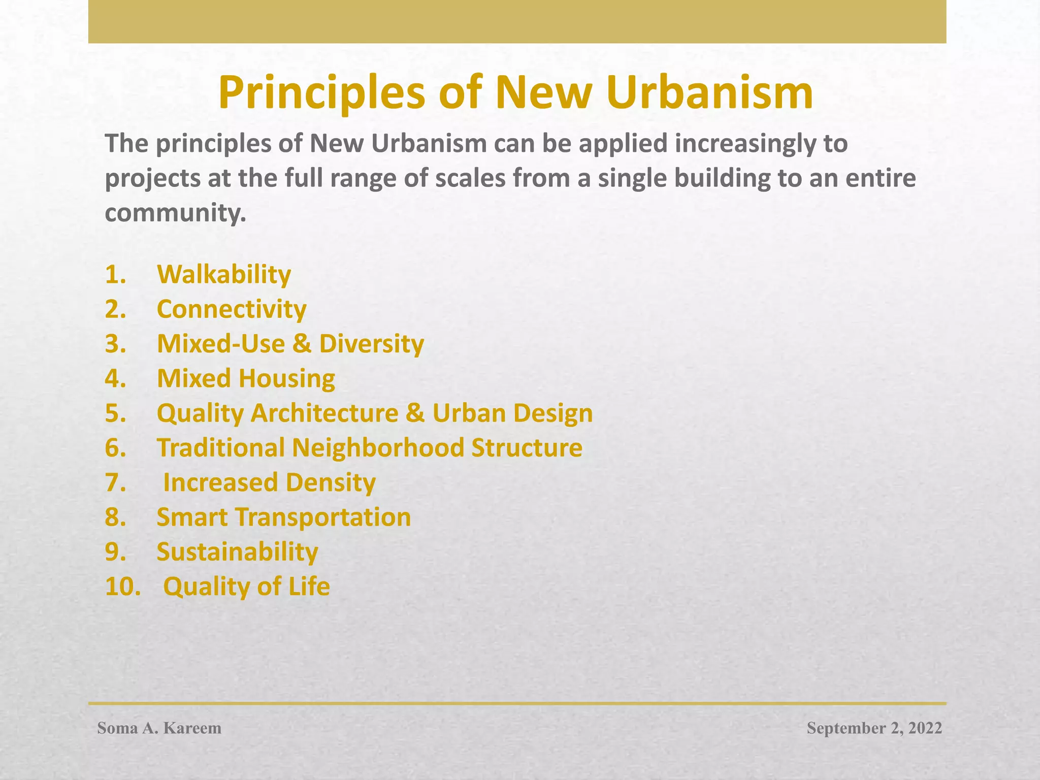Principles of New Urbanism
The principles of New Urbanism can be applied increasingly to
projects at the full range of scales from a single building to an entire
community.
1. Walkability
2. Connectivity
3. Mixed-Use & Diversity
4. Mixed Housing
5. Quality Architecture & Urban Design
6. Traditional Neighborhood Structure
7. Increased Density
8. Smart Transportation
9. Sustainability
10. Quality of Life
September 2, 2022
Soma A. Kareem
 