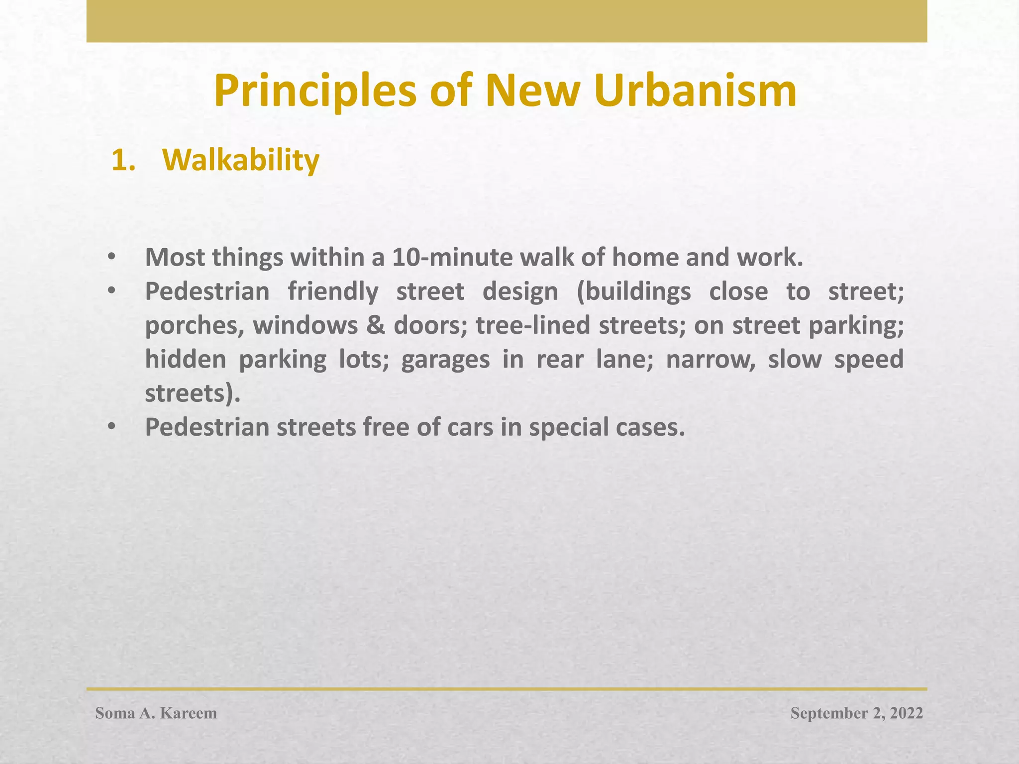 Principles of New Urbanism
1. Walkability
• Most things within a 10-minute walk of home and work.
• Pedestrian friendly street design (buildings close to street;
porches, windows & doors; tree-lined streets; on street parking;
hidden parking lots; garages in rear lane; narrow, slow speed
streets).
• Pedestrian streets free of cars in special cases.
September 2, 2022
Soma A. Kareem
 