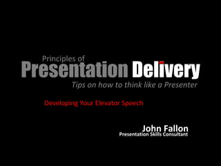 Presentation  Delivery Principles of  Tips on how to think like a Presenter  Developing Your Elevator Speech John Fallon Presentation Skills Consultant 
