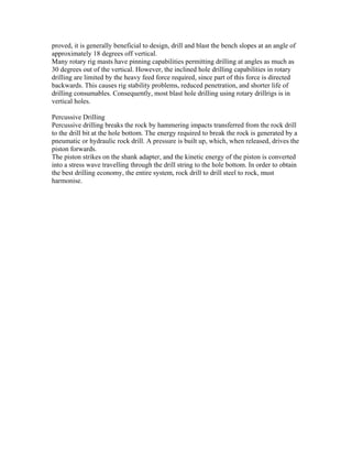 proved, it is generally beneficial to design, drill and blast the bench slopes at an angle of
approximately 18 degrees off vertical.
Many rotary rig masts have pinning capabilities permitting drilling at angles as much as
30 degrees out of the vertical. However, the inclined hole drilling capabilities in rotary
drilling are limited by the heavy feed force required, since part of this force is directed
backwards. This causes rig stability problems, reduced penetration, and shorter life of
drilling consumables. Consequently, most blast hole drilling using rotary drillrigs is in
vertical holes.

Percussive Drilling
Percussive drilling breaks the rock by hammering impacts transferred from the rock drill
to the drill bit at the hole bottom. The energy required to break the rock is generated by a
pneumatic or hydraulic rock drill. A pressure is built up, which, when released, drives the
piston forwards.
The piston strikes on the shank adapter, and the kinetic energy of the piston is converted
into a stress wave travelling through the drill string to the hole bottom. In order to obtain
the best drilling economy, the entire system, rock drill to drill steel to rock, must
harmonise.
 