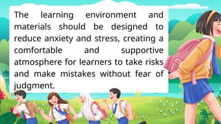 The learning environment and
materials should be designed to
reduce anxiety and stress, creating a
comfortable and supportive
atmosphere for learners to take risks
and make mistakes without fear of
judgment.
 