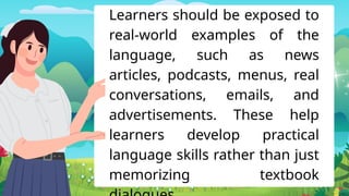 Learners should be exposed to
real-world examples of the
language, such as news
articles, podcasts, menus, real
conversations, emails, and
advertisements. These help
learners develop practical
language skills rather than just
memorizing textbook
 